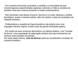 · Foi o primeiro ficcionista a perceber a vastidão e a diversidade do país,
intuindo algumas especificidades regionais e abrindo um filão (a narrativa de
temática rural) que continua presente na ficção contemporânea.
· Nos momentos mais felizes (Iracema, Senhora e Lucíola), alcançou a análise
psicológica, quase à maneira realista, além de mostrar o peso da sociedade nas
relações pessoais.
· Problematizou a questão da língua brasileira e ele próprio criou uma
linguagem literária original, muitas vezes de grande densidade poética.
· Em muitos de seus romances demonstrou um esforço estético, uma "vontade
de forma", uma capacidade de elaboração artística que não encontramos em
nenhum outro prosador do período.
Por todos estes motivos, José de Alencar pode ser considerado o fundador do
romance brasileiro.
 