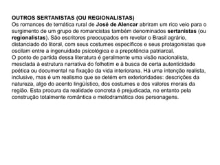 OUTROS SERTANISTAS (OU REGIONALISTAS)
Os romances de temática rural de José de Alencar abriram um rico veio para o
surgimento de um grupo de romancistas também denominados sertanistas (ou
regionalistas). São escritores preocupados em revelar o Brasil agrário,
distanciado do litoral, com seus costumes específicos e seus protagonistas que
oscilam entre a ingenuidade psicológica e a prepotência patriarcal.
O ponto de partida dessa literatura é geralmente uma visão nacionalista,
mesclada à estrutura narrativa do folhetim e à busca de certa autenticidade
poética ou documental na fixação da vida interiorana. Há uma intenção realista,
inclusive, mas é um realismo que se detém em exterioridades: descrições da
natureza, algo do acento lingüístico, dos costumes e dos valores morais da
região. Esta procura da realidade concreta é prejudicada, no entanto pela
construção totalmente romântica e melodramática dos personagens.
 