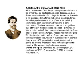 1. BERNARDO GUIMARÃES (1825-1884)
Vida: Nasceu em Ouro Preto, onde passou a infância e
os primórdios da adolescência, indo depois para São
Paulo estudar Direito. Foi colega de Álvares de Azevedo
e na faculdade tinha fama de boêmio e satírico, tendo
inclusive produzido uma lírica (Cantos da solidão)
identificada com o satanismo byroniano e com
humorismo. Também escreveu poemas pornográficos
que obtiveram muito sucesso na época Foi nomeado
juiz no interior de Goiás, onde mostrou seu lado boêmio
até ser exonerado da função. Passou rapidamente pelo
Rio de Janeiro, voltou a Ouro Preto, casou-se e se
tornou professor secundário. A publicação de A escrava
Isaura, em 1875, garantiu-lhe prestígio nacional, a
ponto do próprio Imperador visitá-lo na antiga capital
mineira. Morreu aos cinqüenta e nove anos.
Obras principais O ermitão do Muquém (1864); O
garimpeiro (1872); O seminarista (1872); A escrava
Isaura (1875).
 