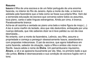 Resumo
Isaura é filha de uma escrava e de um feitor português de uma enorme
fazenda, no interior do Rio de Janeiro. Após a morte da mãe, a menina é
adotada pela fazendeira que a trata como se fosse sua própria filha. Vem daí
a esmerada educação da escrava que conversa sobre todos os assuntos,
toca piano, canta e sabe línguas estrangeiras. Ainda por cima, é branca.
Paradoxalmente branca:
Acha-se ali sozinha e sentada ao piano uma bela e nobre figura de moça (...)
A tez é como marfim do teclado, alva que não deslumbra, embaçada por uma
nuança delicada, que não sabereis dizer se é leve palidez ou cor-de-rosa
desmaiada...
No entanto, com a morte da fazendeira, Leôncio, seu filho, assume a
propriedade e começa a perseguir obsessivamente Isaura, assediando-a
com propostas indecorosas. O pai da escrava, que agora trabalhava em
outra fazenda, sabedor da situação, rapta a filha e ambos vão morar no
Recife. Isaura adota o nome de Elvira. Um pernambucano riquíssimo,
Álvaro, a vê e se apaixona loucamente por ela. Mas, no primeiro baile a que
vão juntos, Elvira é desmascarada e sua condição de escrava fugida vem à
tona.
 