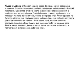 Álvaro e Leôncio enfrentam-se pela posse da moça, porém esta acaba
voltando á fazenda como cativa, embora resistindo a todo o assédio do cruel
fazendeiro. Este então promete libertá-la desde que ela casasse com o
jardineiro, um ser monstruoso, "cabeludo como um urso e feio como um
macaco". Na hora do casamento, ocorre a surpresa final: Álvaro aparece na
fazenda, dizendo que havia comprado todos os bens que Leôncio penhorara
por estar enredado em dívidas. Entre esses bens estavam todos os
escravos, inclusive a linda Isaura, que evidentemente vai se casar com
Álvaro. Neste momento, Leôncio sai da sala e se suicida, encerrando a
narrativa com o mais desbragado final feliz .
 