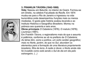 3. FRANKLIN TÁVORA (1842-1888)
Vida: Nasceu em Baturité, no interior do Ceará. Formou-se
em Direito, na célebre Faculdade do Recife. Em 1874
mudou-se para o Rio de Janeiro e ingressou na vida
burocrática onde desempenhou funções mais ou menos
modestas. O gosto pela história acabou levando-o ao
Instituto Histórico e Geográfico Brasileiro. Morreu na
pobreza aos quarenta e seis anos.
Obras principais O Cabeleira (1876); O matuto (1878);
Lourenço (1881).
Em Franklin Távora, o regionalismo mais do que o assunto
é polêmica, conforme se vê no prefácio de O Cabeleira:
As letras têm, como a política, um certo caráter geográfico;
mais no Norte, porém, do que no Sul, abundam os
elementos para a formação de uma literatura propriamente
brasileira, filha da terra. A razão é óbvia: o Norte ainda não
foi invadido como está sendo o Sul de dia em dia pelo
estrangeiro. (...)
 