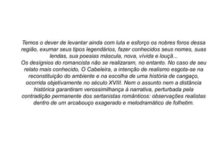 Temos o dever de levantar ainda com luta e esforço os nobres foros dessa
região, exumar seus tipos legendários, fazer conhecidos seus nomes, suas
lendas, sua poesias máscula, nova, vívida e louçã...
Os desígnios do romancista não se realizaram, no entanto. No caso de seu
relato mais conhecido, O Cabeleira, a intenção de realismo esgota-se na
reconstituição do ambiente e na escolha de uma história de cangaço,
ocorrida objetivamente no século XVIII. Nem o assunto nem a distância
histórica garantiram verossimilhança à narrativa, perturbada pela
contradição permanente dos sertanistas românticos: observações realistas
dentro de um arcabouço exagerado e melodramático de folhetim.
 