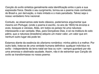 Canção do exílio sintetiza genialmente esta identificação entre o país e sua
expressão física. Desde o seu surgimento, tornou-se o poema mais conhecido
do Brasil e, por derivação, o mais imitado e o mais parodiado. Talvez seja o
nosso verdadeiro hino nacional.
Contudo, se observamos este texto clássico, poderíamos argumentar que
mesmo em Portugal, (onde o poema é escrito, no ano de 1843) há árvores e
aves, bosques e várzeas. Aliás, em todos os países há uma natureza
interessante a ser cantada. Mas, para Gonçalves Dias, é só na moldura do solo
pátrio, que a natureza (brasileira) adquire um maior valor, um valor que em
nenhum outro lugar ela pode ter.
Estamos diante da essência do ufanismo romântico: minha pátria é a melhor. Por
outro lado, trata-se de uma verdade humana definitiva: qualquer indivíduo no
exílio - independente da terra natal ser boa ou ruim - sempre guardará por ela
uma amorosa e obstinada saudade. Assim, não é de estranhar que Canção do
exílio se transformasse no nosso poema:
 