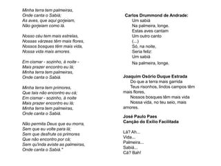 Carlos Drummond de Andrade:
Um sabiá
Na palmeira, longe.
Estas aves cantam
Um outro canto
(...)
Só, na noite,
Seria feliz:
Um sabiá
Na palmeira, longe.
Minha terra tem palmeiras,
Onde canta o Sabiá;
As aves, que aqui gorjeiam,
Não gorjeiam como lá.
Nosso céu tem mais estrelas,
Nossas várzeas têm mais flores,
Nossos bosques têm mais vida,
Nossa vida mais amores.
Em cismar - sozinho, à noite -
Mais prazer encontro eu lá;
Minha terra tem palmeiras,
Onde canta o Sabiá.
Minha terra tem primores,
Que tais não encontro eu cá;
Em cismar - sozinho, à noite
Mais prazer encontro eu lá;
Minha terra tem palmeiras,
Onde canta o Sabiá.
Não permita Deus que eu morra,
Sem que eu volte para lá;
Sem que desfrute os primores
Que não encontro por cá;
Sem qu'inda aviste as palmeiras,
Onde canta o Sabiá."
Joaquim Osório Duque Estrada
Do que a terra mais garrida
Teus risonhos, lindos campos têm
mais flores,
Nossos bosques têm mais vida
Nossa vida, no teu seio, mais
amores.
José Paulo Paes
Canção do Exílio Facilitada
Lá? Ah...
Vida...
Palmeira...
Sabiá...
Cá? Bah!
 