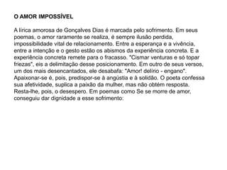 O AMOR IMPOSSÍVEL
A lírica amorosa de Gonçalves Dias é marcada pelo sofrimento. Em seus
poemas, o amor raramente se realiza, é sempre ilusão perdida,
impossibilidade vital de relacionamento. Entre a esperança e a vivência,
entre a intenção e o gesto estão os abismos da experiência concreta. E a
experiência concreta remete para o fracasso. "Cismar venturas e só topar
friezas", eis a delimitação desse posicionamento. Em outro de seus versos,
um dos mais desencantados, ele desabafa: "Amor! delírio - engano".
Apaixonar-se é, pois, predispor-se à angústia e à solidão. O poeta confessa
sua afetividade, suplica a paixão da mulher, mas não obtém resposta.
Resta-lhe, pois, o desespero. Em poemas como Se se morre de amor,
conseguiu dar dignidade a esse sofrimento:
 