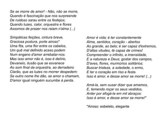 Se se morre de amor! - Não, não se morre,
Quando é fascinação que nos surpreende
De ruidoso sarau entre os festejos;
Quando luzes, calor, orquestra e flores
Assomos de prazer nos raiam n'alma (...)
Simpáticas feições, cintura breve,
Graciosa postura, porte airoso*
Uma fita, uma flor entre os cabelos,
Um quê mal definido acaso podem
Num engano d'amor arrebatar-nos.
Mas isso amor não é, isso é delírio,
Devaneio, ilusão que se esvanece
Ao som final da orquestra, ao derradeiro
Clarão, que as luzes no morrer despedem:
Se outro nome lhe dão, se amor o chamam,
D'amor igual ninguém sucumbe à perda.
Amor é vida; é ter constantemente
Alma, sentidos, coração - abertos
Ao grande, ao belo; é ser capaz d'extremos,
D'altas vitudes, té capaz de crimes!
Compreender o infinito, a imensidade,
E a natureza e Deus; gostar dos campos,
D'aves, flores, murmúrios solitários;
Buscar tristeza, a soledade, o ermo,
E ter o coração em riso e festa.
Isso é amor, e desse amor se morre! (...)
Amá-la, sem ousar dizer que amamos,
E, temendo roçar os seus vestidos,
Arder por afogá-la em mil abraços:
Isso é amor, e desse amor se morre!"
*Airoso: esbeleto, elegante
 