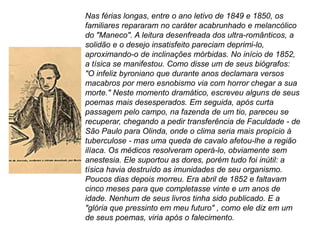 Nas férias longas, entre o ano letivo de 1849 e 1850, os
familiares repararam no caráter acabrunhado e melancólico
do "Maneco". A leitura desenfreada dos ultra-românticos, a
solidão e o desejo insatisfeito pareciam deprimi-lo,
aproximando-o de inclinações mórbidas. No início de 1852,
a tísica se manifestou. Como disse um de seus biógrafos:
"O infeliz byroniano que durante anos declamara versos
macabros por mero esnobismo via com horror chegar a sua
morte." Neste momento dramático, escreveu alguns de seus
poemas mais desesperados. Em seguida, após curta
passagem pelo campo, na fazenda de um tio, pareceu se
recuperar, chegando a pedir transferência de Faculdade - de
São Paulo para Olinda, onde o clima seria mais propício à
tuberculose - mas uma queda de cavalo afetou-lhe a região
ilíaca. Os médicos resolveram operá-lo, obviamente sem
anestesia. Ele suportou as dores, porém tudo foi inútil: a
tísica havia destruído as imunidades de seu organismo.
Poucos dias depois morreu. Era abril de 1852 e faltavam
cinco meses para que completasse vinte e um anos de
idade. Nenhum de seus livros tinha sido publicado. E a
"glória que pressinto em meu futuro" , como ele diz em um
de seus poemas, viria após o falecimento.
 