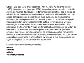 Obras: Lira dos vinte anos (poemas - 1853), Noite na taverna (contos -
1855), O conde Lopo (poema - 1886), Macário (poema dramático - 1855).
A obra de Álvares de Azevedo, fortemente autobiográfica, traz a marca da
adolescência, mas de uma adolescência tão dilacerada e conflituosa que
acaba por representar a experiência mais pungente do Romantismo
brasileiro, tanto do ponto de vista pessoal quanto do ponto de vista poético.
Incansável leitor, surpreendentemente culto, o jovem paulista viveu a
contradição entre o saber livresco e os seus limites existenciais. Sua
alternativa é o fingimento: "Finge um formidável conhecimento da vida", diz
dele Mário de Andrade. Em muitos poemas expressa essa "pose de
cinismo" que nasce, simultaneamente, da imitação dos ultra-românticos
europeus e da fantasia delirante. Por sorte, no seu universo lírico, os temas
se ampliam, superando o artificialismo byroniano, o que lhe assegura um
lugar privilegiado na história literária do período.
Quatro são os seus temas preferidos:
o amor
a morte
o tédio
o humor prosaico
 