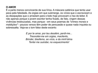 O AMOR
É a parte menos convincente de sua lírica. A máscara satânica que tenta usar
peca pela falsidade. As orgias em que submerge, os vícios que o escravizam e
as dissipações que o arrastam para o lodo hoje provocam o riso do leitor. E
não apenas porque o jovem escritor tenha ficado, de fato, virgem dessas
vivências tresloucadas, mas porque - em seus poemas de "crimes morais e
maldições" - poucos versos têm poder de persuasão e quase nada inquieta ou
sobressalta. Veja-se o tom falso deste excerto:
E por te amar, por teu desdém, perdi-me...
Tresnoitei-me em orgias, macilento,
Brindei, blasfemo, ao vício, e da minh'alma
Tentei me suicidar, no esquecimento!
 