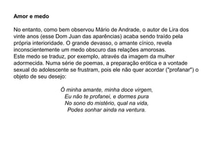 Amor e medo
No entanto, como bem observou Mário de Andrade, o autor de Lira dos
vinte anos (esse Dom Juan das aparências) acaba sendo traído pela
própria interioridade. O grande devasso, o amante cínico, revela
inconscientemente um medo obscuro das relações amorosas.
Este medo se traduz, por exemplo, através da imagem da mulher
adormecida. Numa série de poemas, a preparação erótica e a vontade
sexual do adolescente se frustram, pois ele não quer acordar ("profanar") o
objeto de seu desejo:
Ó minha amante, minha doce virgem,
Eu não te profanei, e dormes pura
No sono do mistério, qual na vida,
Podes sonhar ainda na ventura.
 