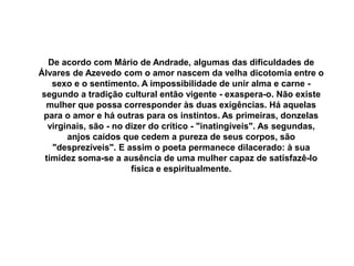 De acordo com Mário de Andrade, algumas das dificuldades de
Álvares de Azevedo com o amor nascem da velha dicotomia entre o
sexo e o sentimento. A impossibilidade de unir alma e carne -
segundo a tradição cultural então vigente - exaspera-o. Não existe
mulher que possa corresponder às duas exigências. Há aquelas
para o amor e há outras para os instintos. As primeiras, donzelas
virginais, são - no dizer do crítico - "inatingíveis". As segundas,
anjos caídos que cedem a pureza de seus corpos, são
"desprezíveis". E assim o poeta permanece dilacerado: à sua
timidez soma-se a ausência de uma mulher capaz de satisfazê-lo
física e espiritualmente.
 