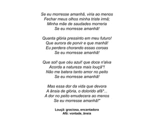 Se eu morresse amanhã, viria ao menos
Fechar meus olhos minha triste irmã;
Minha mãe de saudades morreria
Se eu morresse amanhã!
Quanta glória pressinto em meu futuro!
Que aurora de porvir e que manhã!
Eu perdera chorando essas coroas
Se eu morresse amanhã!
Que sol! que céu azul! que doce n'alva
Acorda a natureza mais louçã*!
Não me batera tanto amor no peito
Se eu morresse amanhã!
Mas essa dor da vida que devora
A ânsia de glória, o dolorido afã*...
A dor no peito emudecera ao menos
Se eu morresse amanhã!"
Louçã: graciosa, encantadora
Afã: vontade, ânsia
 
