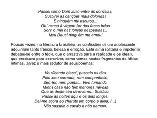 Passei como Dom Juan entre as donzelas,
Suspirei as canções mais doloridas
E ninguém me escutou...
Oh! nunca à virgem flor das faces belas
Sorvi o mel nas longas despedidas...
Meu Deus! ninguém me amou!
Poucas vezes, na literatura brasileira, as confissões de um adolescente
adquiriram tanto frescor, beleza e emoção. Esta alma solitária e impotente
debateu-se entre o tédio, que o arrastava para a realidade e os ideais,
que precisava para sobreviver, como vemos nestes fragmentos de Idéias
íntimas, talvez o mais sedutor de seus poemas:
Vou ficando blasé*, passeio os dias
Pelo meu corredor, sem companheiro,
Sem ler, nem poetar... Vivo fumando.
Minha casa não tem menores névoas
Que as deste céu de inverno...Solitário,
Passo as noites aqui e os dias longos.
Dei-me agora ao charuto em corpo e alma; (...)
Não passeio a cavalo e não namoro.
 