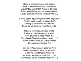Reina a desordem pela sala antiga,
Desce a teia de aranha as bambinelas*
À estante pulvurenta*. A roupa, os livros
Sobre as cadeiras poucas se confundem.
Marca a folha do Fausto um colarinho (...)
E resta agora aquela vaga sombra na parede
- Fantasma de carvão e pó cerúleo* -
Tão vaga, tão extinta e fumarenta
Como de um sonho o recordar incerto.
O pobre leito meu, desfeito ainda,
A febre aponta da noturna insônia.
Aqui lânguido à noite debati-me
Em vãos delírios anelando um beijo...(...)
Foram sonhos contudo. A minha vida
Se esgota em ilusões. (...)
Oh! ter vinte anos sem gozar de leve
A ventura de uma alma de donzela!
E sem na vida ter sentido nunca
Na suave atração de um róseo corpo
Meus olhos turvos se fechar de gozo! (...)
 
