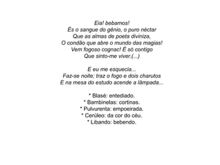 Eia! bebamos!
És o sangue do gênio, o puro néctar
Que as almas de poeta diviniza,
O condão que abre o mundo das magias!
Vem fogoso cognac! É só contigo
Que sinto-me viver.(...)
E eu me esquecia...
Faz-se noite; traz o fogo e dois charutos
E na mesa do estudo acende a lâmpada...
* Blasé: entediado.
* Bambinelas: cortinas.
* Pulvurenta: empoeirada.
* Cerúleo: da cor do céu.
* Libando: bebendo.
 