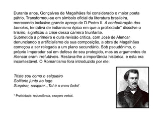 Durante anos, Gonçalves de Magalhães foi considerado o maior poeta
pátrio. Transformou-se em símbolo oficial da literatura brasileira,
merecendo inclusive grande apreço de D.Pedro II. A confederação dos
tamoios, tentativa de indianismo épico em que a prolixidade* dissolve o
lirismo, significou a crise dessa carreira triunfante.
Submetida à primeira e dura revisão crítica, com José de Alencar
denunciando o artificialismo de sua composição, a obra de Magalhães
começou a ser relegada a um plano secundário. Sob pseudônimo, o
próprio Imperador sai em defesa de seu protegido, mas os argumentos de
Alencar eram irrefutáveis. Restava-lhe a importância histórica, e esta era
incontestável. O Romantismo fora introduzido por ele:
Triste sou como o salgueiro
Solitário junto ao lago
Suspirar, suspirar...Tal é o meu fado!
* Prolixidade: redundância, exagero verbal.
 