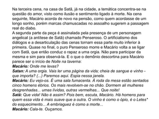 Na terceira cena, na casa de Satã, já na cidade, a temática concentra-se na
questão do amor, visto como ilusão e sentimento ligado à morte. Na cena
seguinte, Macário acorda de novo na pensão, como quem acordasse de um
longo sonho, porém marcas chamuscadas no assoalho sugerem a passagem
real do diabo.
A segunda parte da peça é assinalada pela presença de um personagem
angelical (a antítese de Satã) chamado Penseroso. O artificialismo dos
diálogos e a desarticulação das cenas tornam essa parte muito inferior à
primeira. Quase no final, o puro Penseroso morre e Macário volta a se ligar
com Satã, que então conduz o rapaz a uma orgia. Não para participar da
mesma e sim para observá-la. E o que o demônio descortina para Macário
parece ser o início de Noite na taverna:
Macário: Onde me levas?
Satan: A uma orgia. Vais ler uma página da vida; cheia de sangue e vinho -
que importa? (...) Paremos aqui. Espia nessa janela.
Macário: Eu vejo-os. É uma sala fumacenta. À roda da mesa estão sentados
cinco homens ébrios. Os mais revolvem-se no chão. Dormem ali mulheres
desgrenhadas... umas lívidas, outras vermelhas... Que noite!
Satã: Que vida! Não é assim? Pois bem, escuta, Macário. Há homens para
quem essa vida é mais suave que a outra. O vinho é como o ópio, é o Letes*
do esquecimento... A embriaguez é como a morte...
Macário: Cala-te. Ouçamos.
 