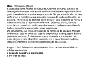Obra: Primaveras (1850).
Subjetivista como Álvares de Azevedo, Casimiro de Abreu substitui as
conotações dolorosas que aquele confere à adolescência por uma visão
graciosa e deslumbrada dos tempos juvenis. Se, para o autor de Lira dos
vinte anos, a mocidade é um processo noturno de vigílias e tensões, se,
para ele, "tristes são os destinos deste século", para Casimiro de Abreu a
mesma mocidade é "a primavera da vida", processo diurno, sempre
associado a namoricos, jardins com bananeiras, borboletas e salões de
baile onde se flerta ao som de valsas langorosas.
De certa forma, sua lírica corresponde ao romance de Joaquim Manuel
de Macedo, seja na temática, seja na simplicidade da linguagem. É uma
poesia espontânea. E não raro esta espontaneidade - reforçada pelo
estilo singelo e pela atmosfera musical - cria o encantamento no leitor,
independentemente da visível superficialidade dos versos.
A rigor, o livro Primaveras articula-se em torno de três temas básicos:
o lirismo amoroso
a saudade da pátria e da infância
a tristeza da vida
 