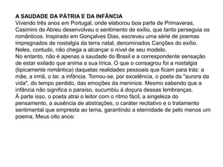A SAUDADE DA PÁTRIA E DA INFÂNCIA
Vivendo três anos em Portugal, onde elaborou boa parte de Primaveras,
Casimiro de Abreu desenvolveu o sentimento de exílio, que tanto perseguia os
românticos. Inspirado em Gonçalves Dias, escreveu uma série de poemas
impregnados de nostalgia da terra natal, denominados Canções do exílio.
Neles, contudo, não chega a alcançar o nível de seu modelo.
No entanto, não é apenas a saudade do Brasil e a correspondente sensação
de estar exilado que anima a sua lírica. O que o consagrou foi a nostalgia
(tipicamente romântica) daquelas realidades pessoais que ficam para trás: a
mãe, a irmã, o lar, a infância. Tornou-se, por excelência, o poeta da "aurora da
vida", do tempo perdido, das emoções da meninice. Mesmo sabendo que a
infância não significa o paraíso, sucumbiu à doçura dessas lembranças.
À parte isso, o poeta atrai o leitor com o ritmo fácil, a singeleza do
pensamento, a ausência de abstrações, o caráter recitativo e o tratamento
sentimental que empresta ao tema, garantindo a eternidade de pelo menos um
poema, Meus oito anos:
 