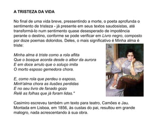 A TRISTEZA DA VIDA
No final de uma vida breve, pressentindo a morte, o poeta aprofunda o
sentimento de tristeza - já presente em seus textos saudosistas, até
transformá-lo num sentimento quase desesperado de impotência
perante o destino, conforme se pode verificar em Livro negro, composto
por doze poemas doloridos. Deles, o mais significativo é Minha alma é
triste:
Minha alma é triste como a rola aflita
Que o bosque acorda desde o albor da aurora
E em doce arrulo que o soluço imita
O morto esposo gemedora chora.
E, como rola que perdeu o esposo,
Minh'alma chora as ilusões perdidas
E no seu livro de fanado gozo
Relê as folhas que já foram lidas."
Casimiro escreveu também um texto para teatro, Camões e Jau.
Montada em Lisboa, em 1856, às custas do pai, resultou em grande
malogro, nada acrescentando à sua obra.
 