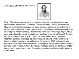 2. GONÇALVES DIAS (1823-1864)
Vida: Filho de um comerciante português e de uma mulata que viviam em
concubinato, Antônio de Gonçalves Dias nasceu em Caxias, no Maranhão.
Quando o menino tinha seis anos, o pai casou-se com uma moça branca e
proibiu o filho de visitar a mãe, que se reencontraria com o filho apenas quinze
anos depois. Antônio cresceu trabalhando como caixeiro na loja do pai e teve
uma boa educação, sendo enviado com quatorze anos para Portugal. A morte
do pai, no mesmo ano, trouxe o rapaz de volta ao Maranhão, porém a
madrasta cumpriu a vontade do marido quanto ao filho e mais uma vez o
futuro poeta foi mandado para Coimbra. No início de 1845, retornou à sua
província natal, já formado em Direito. Sua origem mestiça não era evidente à
primeira vista. A sociedade de São Luís o recebeu bem e ele conheceu então
aquela que - algum tempo depois - seria o grande amor de sua vida, a jovem
Ana Amélia.
 