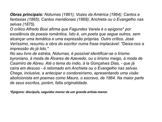 Obras principais: Noturnas (1861); Vozes da América (1864); Cantos e
fantasias (1865); Cantos meridionais (1869); Anchieta ou o Evangelho nas
selvas (1875).
O crítico Alfredo Bosi afirma que Fagundes Varela é o epígono* por
excelência da poesia romântica. Isto é, um poeta que segue outros, sem
alcançar uma temática e uma expressão próprias. Outro crítico, José
Veríssimo, resumiu a obra do escritor numa frase implacável: "Deixa-nos a
impressão do já lido."
No seu livro de estréia, Noturnas, é possível identificar-se o lirismo
byroniano, à moda de Álvares de Azevedo, ou o lirismo meigo, à moda de
Casimiro de Abreu. Até o tema do índio, à la Gonçalves Dias, - que já
caíra em desuso - é retomado em Anchieta ou o Evangelho nas selvas.
Chega, inclusive, a antecipar o condoreirismo, apresentando uma visão
abolicionista em poemas como Mauro, o escravo, de 1864. Na maior parte
de seus escritos, porém, falta originalidade.
*Epígono: discípulo, seguidor menor de um grande artista menor.
 