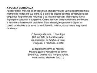 A POESIA SERTANEJA
Apesar disso, mesmo os críticos mais implacáveis de Varela reconhecem os
momentos felizes de sua obra. É o caso de alguns poemas constituídos por
pequenos flagrantes da natureza e da vida campestre, elaborados numa
linguagem coloquial e sugestiva. Como nenhum outro romântico, conheceu
a fundo o universo rural brasileiro. Suas descrições parecem captar as
cores, os cheiros e os sons do cotidiano do interior, como neste fragmento
de A roça:
O balanço da rede, o bom fogo
Sob um teto de humilde sapé;
As palestras, os lundus, a viola,
O cigarro, a modinha, o café;
E depois um sorrir de roceira,
Meigos gestos, requebros de amor;
Seios nus, braços nus, tranças soltas,
Moles falas, idade de flor; (...)
 
