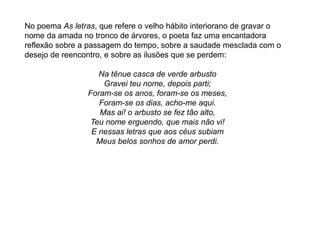 No poema As letras, que refere o velho hábito interiorano de gravar o
nome da amada no tronco de árvores, o poeta faz uma encantadora
reflexão sobre a passagem do tempo, sobre a saudade mesclada com o
desejo de reencontro, e sobre as ilusões que se perdem:
Na tênue casca de verde arbusto
Gravei teu nome, depois parti;
Foram-se os anos, foram-se os meses,
Foram-se os dias, acho-me aqui.
Mas ai! o arbusto se fez tão alto,
Teu nome erguendo, que mais não vi!
E nessas letras que aos céus subiam
Meus belos sonhos de amor perdi.
 