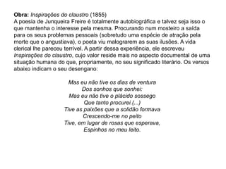 Obra: Inspirações do claustro (1855)
A poesia de Junqueira Freire é totalmente autobiográfica e talvez seja isso o
que mantenha o interesse pela mesma. Procurando num mosteiro a saída
para os seus problemas pessoais (sobretudo uma espécie de atração pela
morte que o angustiava), o poeta viu malograrem as suas ilusões. A vida
clerical lhe pareceu terrível. A partir dessa experiência, ele escreveu
Inspirações do claustro, cujo valor reside mais no aspecto documental de uma
situação humana do que, propriamente, no seu significado literário. Os versos
abaixo indicam o seu desengano:
Mas eu não tive os dias de ventura
Dos sonhos que sonhei:
Mas eu não tive o plácido sossego
Que tanto procurei.(...)
Tive as paixões que a solidão formava
Crescendo-me no peito
Tive, em lugar de rosas que esperava,
Espinhos no meu leito.
 