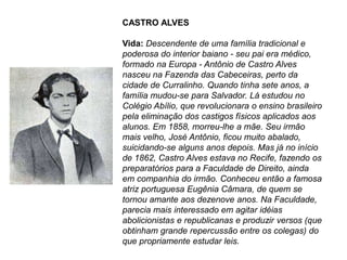 CASTRO ALVES
Vida: Descendente de uma família tradicional e
poderosa do interior baiano - seu pai era médico,
formado na Europa - Antônio de Castro Alves
nasceu na Fazenda das Cabeceiras, perto da
cidade de Curralinho. Quando tinha sete anos, a
família mudou-se para Salvador. Lá estudou no
Colégio Abílio, que revolucionara o ensino brasileiro
pela eliminação dos castigos físicos aplicados aos
alunos. Em 1858, morreu-lhe a mãe. Seu irmão
mais velho, José Antônio, ficou muito abalado,
suicidando-se alguns anos depois. Mas já no início
de 1862, Castro Alves estava no Recife, fazendo os
preparatórios para a Faculdade de Direito, ainda
em companhia do irmão. Conheceu então a famosa
atriz portuguesa Eugênia Câmara, de quem se
tornou amante aos dezenove anos. Na Faculdade,
parecia mais interessado em agitar idéias
abolicionistas e republicanas e produzir versos (que
obtinham grande repercussão entre os colegas) do
que propriamente estudar leis.
 
