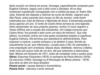 Após concluir um drama em prosa, Gonzaga, especialmente composto para
Eugênia Câmara, seguiu com a atriz rumo a Salvador. Ali os dois
receberam espetacular consagração com a estréia da peça no Teatro São
João. Estando ele disposto a retornar ao curso de Direito, viajaram para
São Paulo, antes parando dois meses no Rio de Janeiro, onde foram
celebrados por José de Alencar e Machado de Assis. A temporada paulista
durou apenas um ano. O nome de Castro Alves tornara-se uma legenda:
ótimo declamador de seus próprios poemas, recitou O navio negreiro e
Vozes d'África sob a ovação dos estudantes. Um colega escreveu que
Castro Alves "era grande e belo como um deus de Homero". Sua vida
afetiva, no entanto, entrou em crise pelas constantes traições à orgulhosa
Eugênia Câmara. Ela terminou por abandoná-lo definitivamente. Para
esquecer a ruptura, o poeta começou a se dedicar à caça, ferindo-se
casualmente no pé, que infeccionou. Levado para o Rio, foi submetido a
uma amputação sem anestesia. Depois disso, debilitado, retornou à Bahia,
onde viveu por pouco mais de um ano, até que sobreveio a tuberculose
fatal. Morreu em fevereiro de 1871, antes de completar vinte e quatro anos.
Obras: Espumas Flutuantes (1870); A cachoeira de Paulo Afonso (1876);
Os escravos (1883); Gonzaga ou A Revolução de Minas (drama - 1875).
Sua obra se abre em duas direções:
Poesia social - causas liberais e humanitárias.
Poesia lírica - natureza e amor sensual.
 
