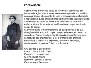 POESIA SOCIAL
Castro Alves é um caso típico do intelectual convertido em
homem de ação. Não apenas realizou uma poesia humanitária,
como participou ativamente de toda a propaganda abolicionista
e republicana. Esse engajamento político muitas vezes prejudica
a sua literatura - que se torna mais denúncia do que arte -
embora tal problema seja secundário diante da generosidade
social do poeta.
O jovem baiano tinha consciência de sua posição e de sua
situação de letrado, e do papel que poderia exercer dentro da
sociedade. Compreendia o significado da educação num país
constituído por analfabetos, e foi o primeiro dos grandes
românticos a valorizar a imprensa, o livro e a instrução,
conforme diz no poema O livro e a América:
Oh! Bendito o que semeia
Livros... livros à mão cheia...
E manda o povo pensar!
O livro caindo n'alma
É germe - que faz a palma,
É chuva - que faz o mar.
 