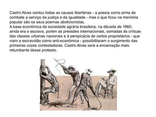 Castro Alves cantou todas as causas libertárias - a poesia como arma de
combate a serviço da justiça e da igualdade - mas o que ficou na memória
popular são os seus poemas abolicionistas.
A base econômica da sociedade agrária brasileira, na década de 1860,
ainda era o escravo, porém as pressões internacionais, somadas às críticas
das classes urbanas nacionais e à perspicácia de certos proprietários - que
viam a escravidão como anti-econômica - possibilitaram o surgimento das
primeiras vozes contestadoras. Castro Alves será a encarnação mais
retumbante desse protesto.
 