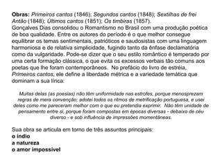 Obras: Primeiros cantos (1846); Segundos cantos (1848); Sextilhas de frei
Antão (1848); Últimos cantos (1851); Os timbiras (1857).
Gonçalves Dias consolidou o Romantismo no Brasil com uma produção poética
de boa qualidade. Entre os autores do período é o que melhor consegue
equilibrar os temas sentimentais, patrióticos e saudosistas com uma linguagem
harmoniosa e de relativa simplicidade, fugindo tanto da ênfase declamatória
como da vulgaridade. Pode-se dizer que o seu estilo romântico é temperado por
uma certa formação clássica, o que evita os excessos verbais tão comuns aos
poetas que lhe foram contemporâneos. No prefácio do livro de estréia,
Primeiros cantos, ele define a liberdade métrica e a variedade temática que
dominam a sua lírica:
Muitas delas (as poesias) não têm uniformidade nas estrofes, porque menosprezam
regras de mera convenção; adotei todos os ritmos de metrificação portuguesa, e usei
deles como me pareceram melhor com o que eu pretendia exprimir. Não têm unidade de
pensamento entre si, porque foram compostas em épocas diversas - debaixo de céu
diverso - e sob influência de impressões momentâneas.
Sua obra se articula em torno de três assuntos principais:
o índio
a natureza
o amor impossível
 