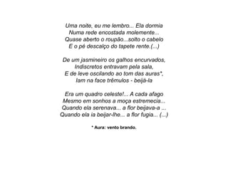 Uma noite, eu me lembro... Ela dormia
Numa rede encostada molemente...
Quase aberto o roupão...solto o cabelo
E o pé descalço do tapete rente.(...)
De um jasmineiro os galhos encurvados,
Indiscretos entravam pela sala,
E de leve oscilando ao tom das auras*,
Iam na face trêmulos - beijá-la
Era um quadro celeste!... A cada afago
Mesmo em sonhos a moça estremecia...
Quando ela serenava... a flor beijava-a ...
Quando ela ia beijar-lhe... a flor fugia... (...)
* Aura: vento brando.
 