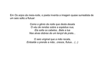 Em Os anjos da meia-noite, o poeta inventa a imagem quase surrealista de
um seio solto a flutuar:
Como o gênio da noite que desta desata
O véu de rendas sobre a espádua nua,
Ela solta os cabelos...Bate a lua
Nas alvas dobras de um lençol de prata...
O seio virginal que a mão recata,
Embalde o prende a mão...cresce, flutua... (...)
 