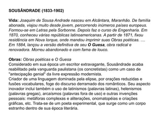 SOUSÂNDRADE (1833-1902)
Vida: Joaquim de Sousa Andrade nasceu em Alcântara, Maranhão. De família
abonada, viajou muito desde jovem, percorrendo inúmeros países europeus.
Formou-se em Letras pela Sorbonne. Depois faz o curso de Engenharia. Em
1870, conheceu várias repúblicas latinoamericanas. A partir de 1871, fixou
residência em Nova Iorque, onde mandou imprimir suas Obras poéticas. ....
Em 1884, lançou a versão definitiva de seu O Guesa, obra radical e
renovadora. Morreu abandonado e com fama de louco.
Obras: Obras poéticas e O Guesa
Considerado em sua época um escritor extravagante, Sousândrade acaba
reabilitado pela vanguarda paulistana (os concretistas) como um caso de
"antecipação genial" da livre expressão modernista.
Criador de uma linguagem dominada pela elipse, por orações reduzidas e
fusões vocabulares, foge do discurso derramado dos românticos. Seu aspecto
inovador inclui também o uso de latinismos (palavras latinas), helenismos
(palavras gregas), arcaísmos (palavras fora de uso) e outras invenções
pessoais: metáforas complexas e aliterações, onomatopéias e criações
gráficas, etc. Trata-se de um poeta experimental, que surge como um corpo
estranho dentro de sua época literária.
 