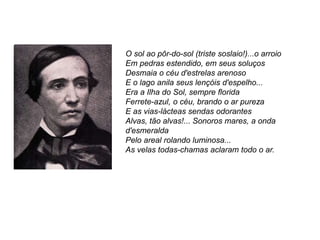 O sol ao pôr-do-sol (triste soslaio!)...o arroio
Em pedras estendido, em seus soluços
Desmaia o céu d'estrelas arenoso
E o lago anila seus lençóis d'espelho...
Era a Ilha do Sol, sempre florida
Ferrete-azul, o céu, brando o ar pureza
E as vias-lácteas sendas odorantes
Alvas, tão alvas!... Sonoros mares, a onda
d'esmeralda
Pelo areal rolando luminosa...
As velas todas-chamas aclaram todo o ar.
 