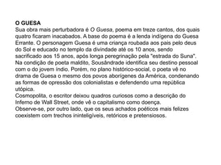O GUESA
Sua obra mais perturbadora é O Guesa, poema em treze cantos, dos quais
quatro ficaram inacabados. A base do poema é a lenda indígena do Guesa
Errante. O personagem Guesa é uma criança roubada aos pais pelo deus
do Sol e educado no templo da divindade até os 10 anos, sendo
sacrificado aos 15 anos, após longa peregrinação pela "estrada do Suna".
Na condição de poeta maldito, Sousândrade identifica seu destino pessoal
com o do jovem índio. Porém, no plano histórico-social, o poeta vê no
drama de Guesa o mesmo dos povos aborígenes da América, condenando
as formas de opressão dos colonialistas e defendendo uma república
utópica.
Cosmopolita, o escritor deixou quadros curiosos como a descrição do
Inferno de Wall Street, onde vê o capitalismo como doença.
Observe-se, por outro lado, que os seus achados poéticos mais felizes
coexistem com trechos ininteligíveis, retóricos e pretensiosos.
 