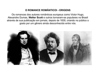 O ROMANCE ROMÂNTICOI - ORIGENS
Os romances dos autores românticos europeus como Victor Hugo,
Alexandre Dumas, Walter Scott e outros tornaram-se populares no Brasil
através de sua publicação em jornais, depois de 1830, criando no público o
gosto por um gênero ainda desconhecido entre nós.
 