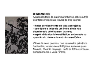 O INDIANISMO
A superioridade do autor maranhense sobre outros
escritores indianistas resulta de três fatores:
- maior conhecimento da vida aborígene;
- uso épico e lírico de um índio ainda não
deculturado pelo homem branco;
- esplêndido domínio estilístico, sobretudo na
questão do ritmo e da estrutura melódica.
Vários de seus poemas, que tratam dos primitivos
habitantes, tornam-se antológicos, entre os quais
Marabá, O canto do piaga, Leito de folhas verdes e,
principalmente, I-Juca Pirama.
 