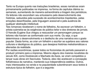 Tanto na Europa quanto nas traduções brasileiras, essas narrativas eram
primeiramente publicadas na imprensa, na forma de capítulos diários ou
semanais, aumentando de maneira extraordinária a tiragem dos periódicos.
Os leitores não escondiam seu entusiasmo pelo desenvolvimento das
histórias, seduzidos pela sucessão de acontecimentos trepidantes, pelas
emoções desenfreadas, pela linguagem acessível e pela ausência de
qualquer abstração intelectual.
Tais romances receberam o nome de folhetins. Ao escrever um folhetim, o
artista submetia-se às exigências do público leitor e dos diretores de jornais.
O francês Eugène Sue chegou a ressuscitar um personagem porque os
leitores não haviam se conformado com sua morte. Ou seja, o que
determinava o desenvolvimento e o desfecho de uma narrativa era o gosto
popular. Desta forma, ao criar um folhetim o escritor se sujeitava aos valores
culturais e ideológicos do público, que desejava histórias melodramáticas e
alienadas da realidade.
Por razões econômicas, quase todos os ficcionistas do período passaram a
produzir primeiro para a imprensa. Mesmo alguns dos maiores novelistas do
século XIX, como Dostoievski e Machado de Assis, se viram compelidos a
lançar suas obras em fascículos. Todavia, eles não aceitavam a concepção
folhetinesca da narrativa, mantendo sua independência estética. Outros,
mais interessados na venda e na popularidade subordinavam seus textos à
estrutura típica do folhetim, que é a seguinte:
 