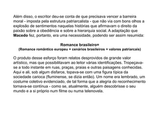 Além disso, o escritor deu-se conta de que precisava vencer a barreira
moral - imposta pela estrutura patriarcalista - que não via com bons olhos a
explosão de sentimentos naquelas histórias que afirmavam o direito da
paixão sobre a obediência e sobre a hierarquia social. A adaptação que
Macedo fez, portanto, era uma necessidade, podendo ser assim resumida:
Romance brasileiro=
(Romance romântico europeu + cenários brasileiros + valores patriarcais)
O produto desse esforço foram relatos desprovidos de grande valor
artístico, mas que possibilitavam ao leitor várias identificações. Tropeçava-
se a todo instante em ruas, praças, praias e outras paisagens conhecidas.
Aqui e ali, sob algum disfarce, topava-se com uma figura típica da
sociedade carioca (fluminense, se dizia então). Um nome era lembrado, um
costume coletivo evidenciado, de tal forma que a alegria do reconhecimento
tornava-se contínua - como se, atualmente, alguém descobrisse o seu
mundo e a si próprio num filme ou numa telenovela.
 