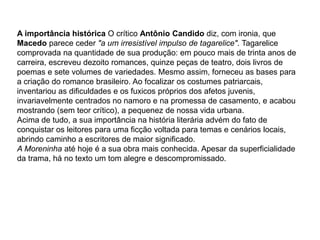 A importância histórica O crítico Antônio Candido diz, com ironia, que
Macedo parece ceder "a um irresistível impulso de tagarelice". Tagarelice
comprovada na quantidade de sua produção: em pouco mais de trinta anos de
carreira, escreveu dezoito romances, quinze peças de teatro, dois livros de
poemas e sete volumes de variedades. Mesmo assim, forneceu as bases para
a criação do romance brasileiro. Ao focalizar os costumes patriarcais,
inventariou as dificuldades e os fuxicos próprios dos afetos juvenis,
invariavelmente centrados no namoro e na promessa de casamento, e acabou
mostrando (sem teor crítico), a pequenez de nossa vida urbana.
Acima de tudo, a sua importância na história literária advém do fato de
conquistar os leitores para uma ficção voltada para temas e cenários locais,
abrindo caminho a escritores de maior significado.
A Moreninha até hoje é a sua obra mais conhecida. Apesar da superficialidade
da trama, há no texto um tom alegre e descompromissado.
 