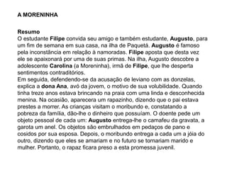 A MORENINHA
Resumo
O estudante Filipe convida seu amigo e também estudante, Augusto, para
um fim de semana em sua casa, na ilha de Paquetá. Augusto é famoso
pela inconstância em relação à namoradas. Filipe aposta que desta vez
ele se apaixonará por uma de suas primas. Na ilha, Augusto descobre a
adolescente Carolina (a Moreninha), irmã de Filipe, que lhe desperta
sentimentos contraditórios.
Em seguida, defendendo-se da acusação de leviano com as donzelas,
explica a dona Ana, avó da jovem, o motivo de sua volubilidade. Quando
tinha treze anos estava brincando na praia com uma linda e desconhecida
menina. Na ocasião, aparecera um rapazinho, dizendo que o pai estava
prestes a morrer. As crianças visitam o moribundo e, constatando a
pobreza da família, dão-lhe o dinheiro que possuíam. O doente pede um
objeto pessoal de cada um: Augusto entrega-lhe o camafeu da gravata, a
garota um anel. Os objetos são embrulhados em pedaços de pano e
cosidos por sua esposa. Depois, o moribundo entrega a cada um a jóia do
outro, dizendo que eles se amariam e no futuro se tornariam marido e
mulher. Portanto, o rapaz ficara preso a esta promessa juvenil.
 