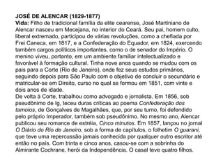 JOSÉ DE ALENCAR (1829-1877)
Vida: Filho de tradicional família da elite cearense, José Martiniano de
Alencar nasceu em Mecejana, no interior do Ceará. Seu pai, homem culto,
liberal extremado, participou de várias revoluções, como a chefiada por
Frei Caneca, em 1817, e a Confederação do Equador, em 1824, exercendo
também cargos políticos importantes, como o de senador do Império. O
menino viveu, portanto, em um ambiente familiar intelectualizado e
favorável à formação cultural. Tinha nove anos quando se mudou com os
pais para a Corte (Rio de Janeiro), onde fez seus estudos primários,
seguindo depois para São Paulo com o objetivo de concluir o secundário e
matricular-se em Direito, curso no qual se formou em 1851, com vinte e
dois anos de idade.
De volta à Corte, trabalhou como advogado e jornalista. Em 1856, sob
pseudônimo de Ig, teceu duras críticas ao poema Confederação dos
tamoios, de Gonçalves de Magalhães, que, por seu turno, foi defendido
pelo próprio Imperador, também sob pseudônimo. No mesmo ano, Alencar
publicou seu romance de estréia, Cinco minutos. Em 1857, lançou no jornal
O Diário do Rio de Janeiro, sob a forma de capítulos, o folhetim O guarani,
que teve uma repercussão jamais conhecida por qualquer outro escritor até
então no país. Com trinta e cinco anos, casou-se com a sobrinha do
Almirante Cochrane, herói da Independência. O casal teve quatro filhos.
 