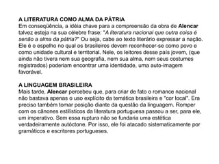A LITERATURA COMO ALMA DA PÁTRIA
Em conseqüência, a idéia chave para a compreensão da obra de Alencar
talvez esteja na sua célebre frase: "A literatura nacional que outra coisa é
senão a alma da pátria?" Ou seja, cabe ao texto literário expressar a nação.
Ele é o espelho no qual os brasileiros devem reconhecer-se como povo e
como unidade cultural e territorial. Nele, os leitores desse país jovem, (que
ainda não tivera nem sua geografia, nem sua alma, nem seus costumes
registrados) poderiam encontrar uma identidade, uma auto-imagem
favorável.
A LINGUAGEM BRASILEIRA
Mais tarde, Alencar percebeu que, para criar de fato o romance nacional
não bastava apenas o uso explícito da temática brasileira e "cor local". Era
preciso também tomar posição diante da questão da linguagem. Romper
com os cânones estilísticos da literatura portuguesa passou a ser, para ele,
um imperativo. Sem essa ruptura não se fundaria uma estética
verdadeiramente autóctone. Por isso, ele foi atacado sistematicamente por
gramáticos e escritores portugueses.
 