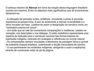 O esforço máximo de Alencar em torno da criação dessa linguagem brasileira
ocorreu em Iracema. Entre os aspectos mais significativos que ali encontramos
destacam-se:
- A utilização de períodos curtos, sintéticos, vinculando a prosa à concisão
expressiva da poesia lírica. A isso se acrescenta a intensa musicalidade e o
ritmo inovador da frase. Justifica-se assim a designação da narrativa como um
"verdadeiro poema em prosa".
- Um estilo que se vale de inumeráveis comparações e metáforas, usadas na
narração, nas descrições e nos diálogos. O estilo metafórico representaria uma
espécie de tradução para o vernáculo nacional das formas básicas de
expressão indígena, centrada em analogias e referências ao mundo natural.
- As comparações sempre vinculadas a elementos da paisagem física e animal
do ambiente tropical brasileiro, sublinhando a dicção nacionalista do escritor.
- O uso permanente de vocábulos indígenas, obrigando o autor a explicá-los
através de numerosas notas ao pé de página.
 