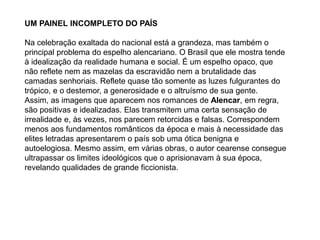 UM PAINEL INCOMPLETO DO PAÍS
Na celebração exaltada do nacional está a grandeza, mas também o
principal problema do espelho alencariano. O Brasil que ele mostra tende
à idealização da realidade humana e social. É um espelho opaco, que
não reflete nem as mazelas da escravidão nem a brutalidade das
camadas senhoriais. Reflete quase tão somente as luzes fulgurantes do
trópico, e o destemor, a generosidade e o altruísmo de sua gente.
Assim, as imagens que aparecem nos romances de Alencar, em regra,
são positivas e idealizadas. Elas transmitem uma certa sensação de
irrealidade e, às vezes, nos parecem retorcidas e falsas. Correspondem
menos aos fundamentos românticos da época e mais à necessidade das
elites letradas apresentarem o país sob uma ótica benigna e
autoelogiosa. Mesmo assim, em várias obras, o autor cearense consegue
ultrapassar os limites ideológicos que o aprisionavam à sua época,
revelando qualidades de grande ficcionista.
 